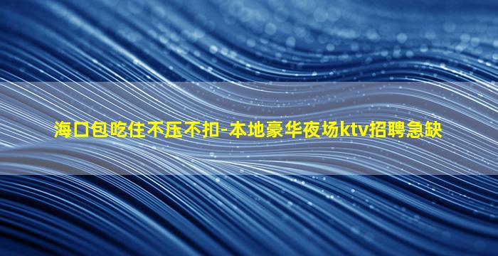 海口包吃住不压不扣-本地豪华夜场ktv招聘急缺